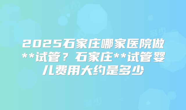 2025石家庄哪家医院做**试管？石家庄**试管婴儿费用大约是多少
