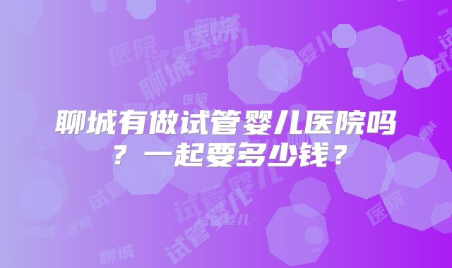 聊城有做试管婴儿医院吗？一起要多少钱？
