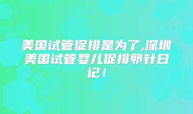 美国试管促排是为了,深圳美国试管婴儿促排卵针日记！