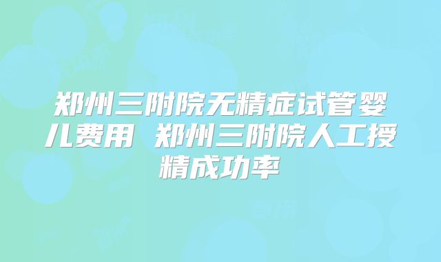 郑州三附院无精症试管婴儿费用 郑州三附院人工授精成功率
