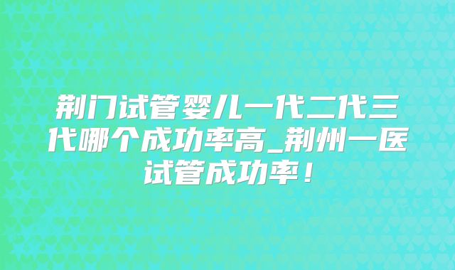 荆门试管婴儿一代二代三代哪个成功率高_荆州一医试管成功率！