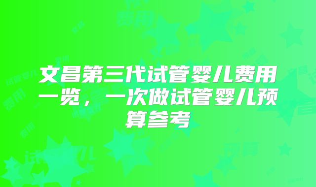 文昌第三代试管婴儿费用一览,一次做试管婴儿预算参考
