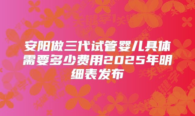 安阳做三代试管婴儿具体需要多少费用2025年明细表发布