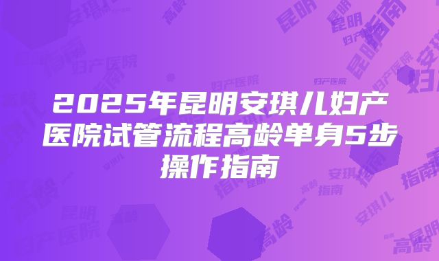 2025年昆明安琪儿妇产医院试管流程高龄单身5步操作指南