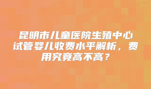 昆明市儿童医院生殖中心试管婴儿收费水平解析，费用究竟高不高？