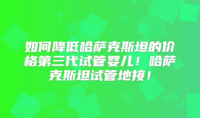 如何降低哈萨克斯坦的价格第三代试管婴儿！哈萨克斯坦试管地接！