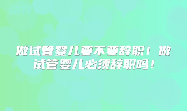 做试管婴儿要不要辞职！做试管婴儿必须辞职吗！