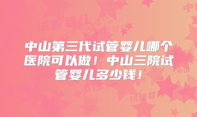 中山第三代试管婴儿哪个医院可以做！中山三院试管婴儿多少钱！