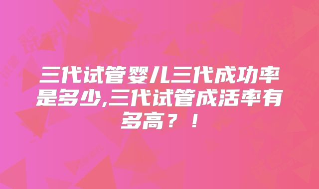 三代试管婴儿三代成功率是多少,三代试管成活率有多高？！