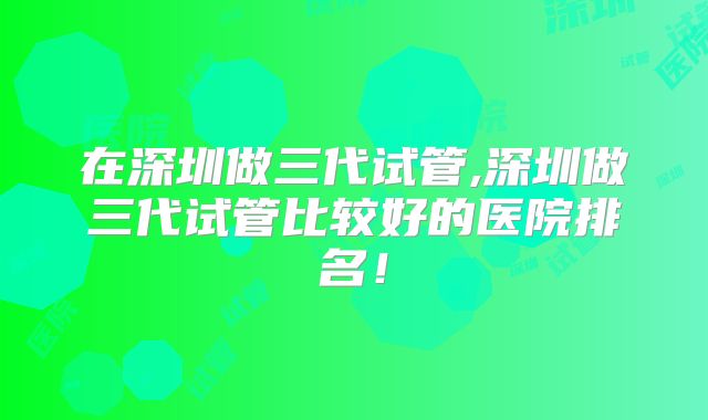 在深圳做三代试管,深圳做三代试管比较好的医院排名！