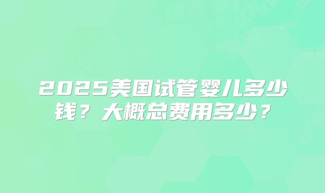 2025美国试管婴儿多少钱？大概总费用多少？