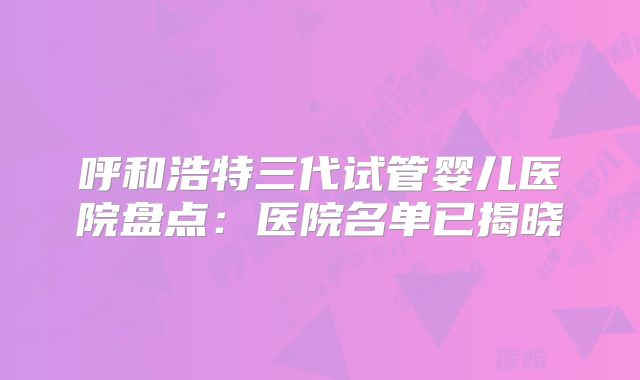 呼和浩特三代试管婴儿医院盘点:医院名单已揭晓
