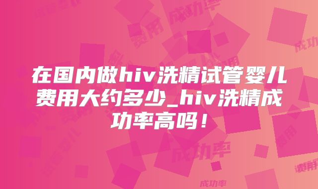 在国内做hiv洗精试管婴儿费用大约多少_hiv洗精成功率高吗!