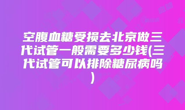 空腹血糖受损去北京做三代试管一般需要多少钱(三代试管可以排除糖尿病吗)