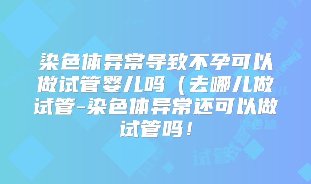 染色体异常导致不孕可以做试管婴儿吗(去哪儿做试管-染色体异常还可以做试管吗!