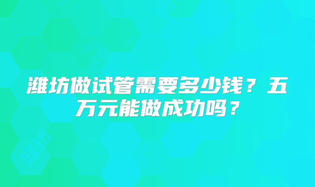潍坊做试管需要多少钱？五万元能做成功吗？