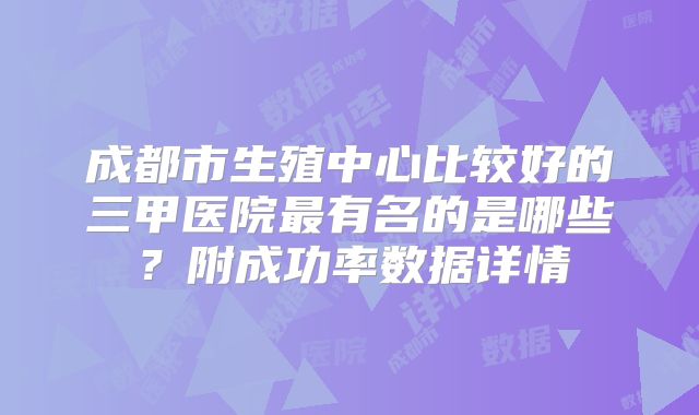 成都市生殖中心比较好的三甲医院最有名的是哪些?附成功率数据详情