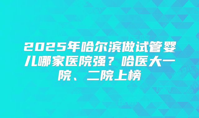 2025年哈尔滨做试管婴儿哪家医院强？哈医大一院、二院上榜