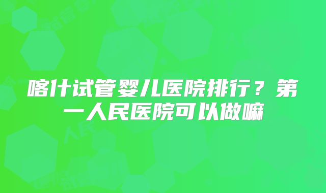 喀什试管婴儿医院排行？第一人民医院可以做嘛
