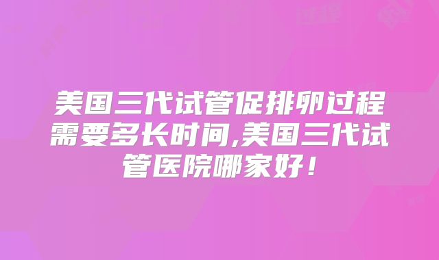 美国三代试管促排卵过程需要多长时间,美国三代试管医院哪家好！
