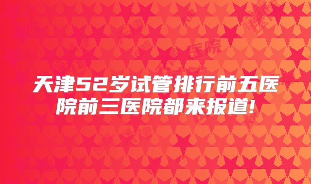天津52岁试管排行前五医院前三医院都来报道!