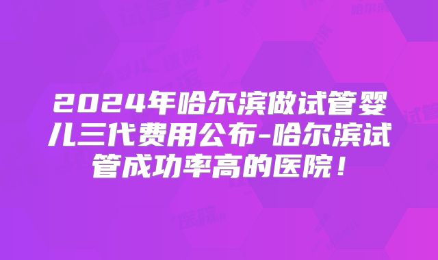 2024年哈尔滨做试管婴儿三代费用公布-哈尔滨试管成功率高的医院！