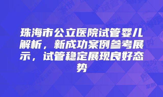 珠海市公立医院试管婴儿解析，新成功案例参考展示，试管稳定展现良好态势