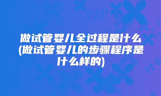 做试管婴儿全过程是什么(做试管婴儿的步骤程序是什么样的)