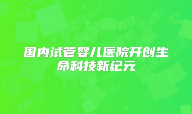 国内试管婴儿医院开创生命科技新纪元