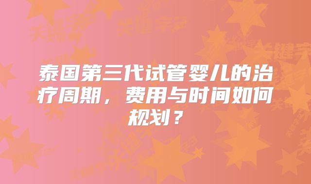 泰国第三代试管婴儿的治疗周期，费用与时间如何规划？