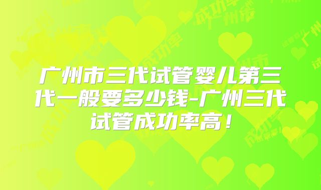 广州市三代试管婴儿第三代一般要多少钱-广州三代试管成功率高！