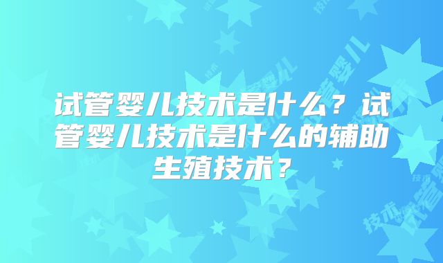 试管婴儿技术是什么？试管婴儿技术是什么的辅助生殖技术？