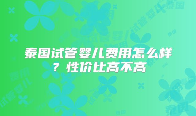 泰国试管婴儿费用怎么样?性价比高不高