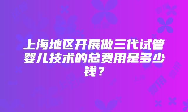 上海地区开展做三代试管婴儿技术的总费用是多少钱？