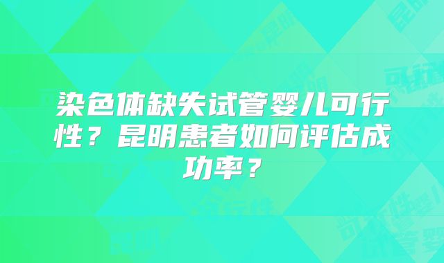 染色体缺失试管婴儿可行性？昆明患者如何评估成功率？