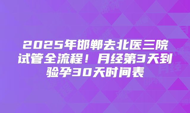 2025年邯郸去北医三院试管全流程！月经第3天到验孕30天时间表