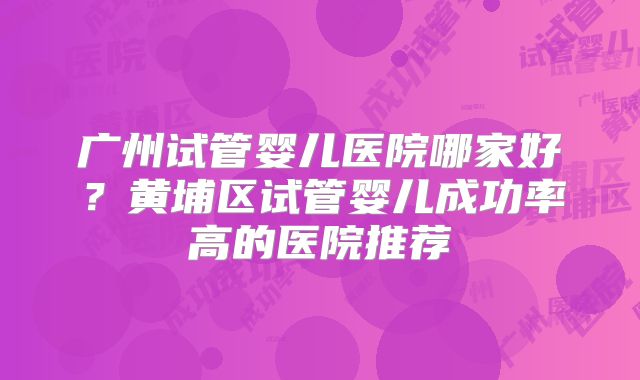 广州试管婴儿医院哪家好？黄埔区试管婴儿成功率高的医院推荐