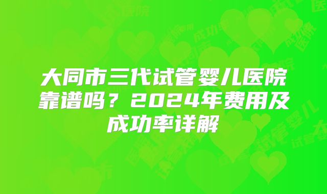 大同市三代试管婴儿医院靠谱吗？2024年费用及成功率详解