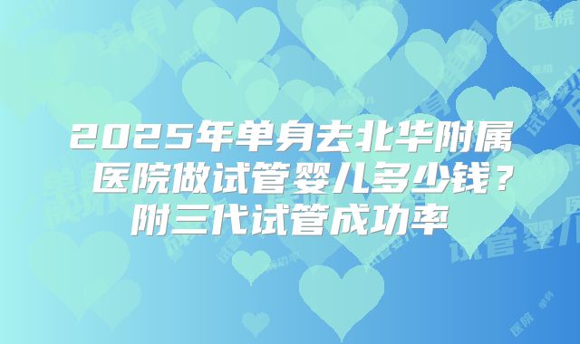 2025年单身去北华附属 医院做试管婴儿多少钱？附三代试管成功率