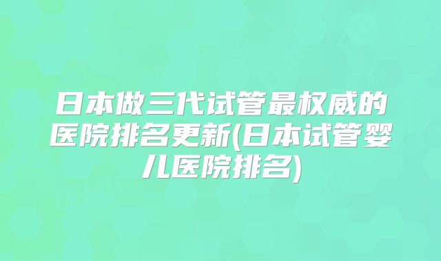日本做三代试管最权威的医院排名更新(日本试管婴儿医院排名)