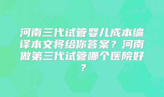河南三代试管婴儿成本编译本文将给你答案？河南做第三代试管哪个医院好？