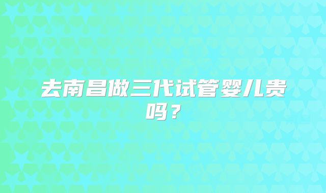 去南昌做三代试管婴儿贵吗？