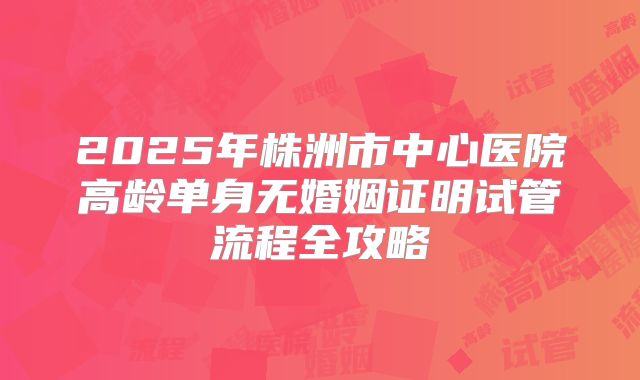2025年株洲市中心医院高龄单身无婚姻证明试管流程全攻略
