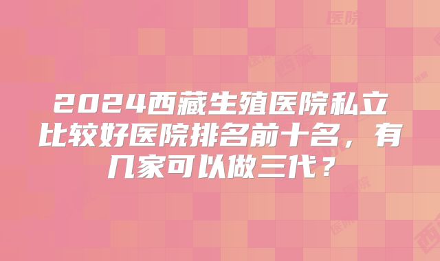 2024西藏生殖医院私立比较好医院排名前十名，有几家可以做三代？