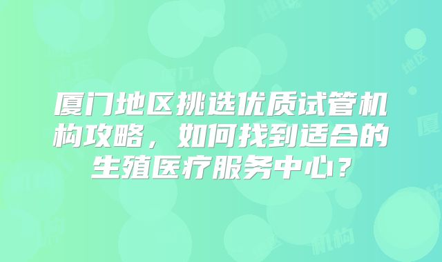厦门地区挑选优质试管机构攻略，如何找到适合的生殖医疗服务中心？