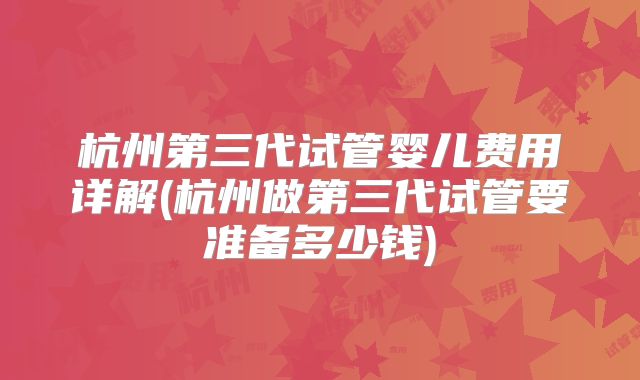 杭州第三代试管婴儿费用详解(杭州做第三代试管要准备多少钱)