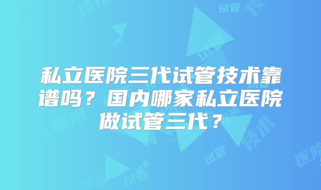 私立医院三代试管技术靠谱吗？国内哪家私立医院做试管三代？