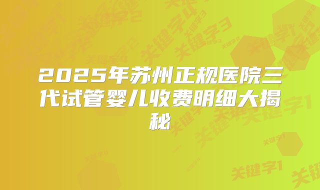 2025年苏州正规医院三代试管婴儿收费明细大揭秘