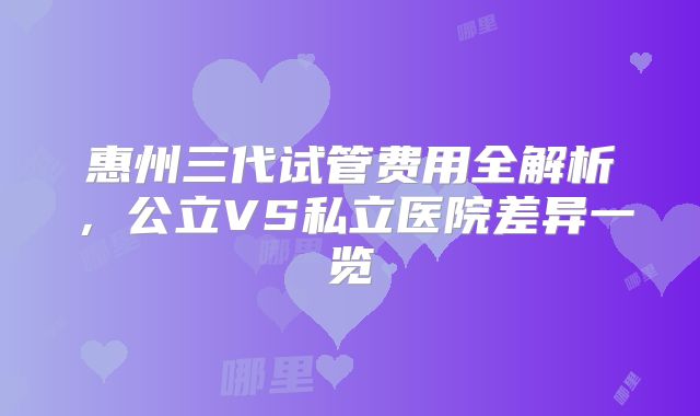 惠州三代试管费用全解析，公立VS私立医院差异一览