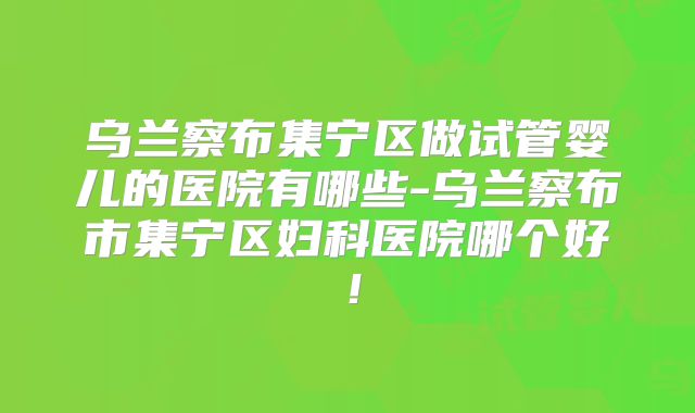 乌兰察布集宁区做试管婴儿的医院有哪些-乌兰察布市集宁区妇科医院哪个好！